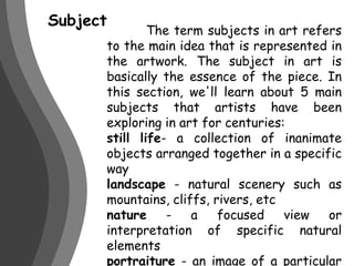 Subject	 The term subjects in art refers to the main idea that is represented in the artwork. The subject in art is basically the essence of the piece. In this section, we'll learn about 5 main subjects that artists have been exploring in art for centuries:still life- a collection of inanimate objects arranged together in a specific waylandscape - natural scenery such as mountains, cliffs, rivers, etcnature - a focused view or interpretation of specific natural elementsportraiture - an image of a particular person or animal, or group thereofabstract - a non-representational work of art