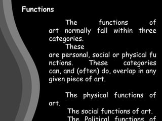 Functions 	The functions of art normally fall within three categories. 	These are personal, social or physical functions. These categories can, and (often) do, overlap in any given piece of art.	The physical functions of art.	 The social functions of art.	 The Political functions of art.	 The personal functions of art.	 A need for self-expression