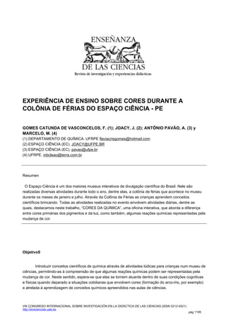 EXPERIÊNCIA DE ENSINO SOBRE CORES DURANTE A
COLÔNIA DE FÉRIAS DO ESPAÇO CIÊNCIA - PE


GOMES CATUNDA DE VASCONCELOS, F. (1); JOACY, J. (2); ANTÔNIO PAVÃO, A. (3) y
MARCELO, M. (4)
(1) DEPARTAMENTO DE QUÍMICA. UFRPE flaviacrisgomes@hotmail.com
(2) ESPAÇO CIÊNCIA (EC). JOACY@UFPE.BR
(3) ESPAÇO CIÊNCIA (EC). pavao@ufpe.br
(4) UFRPE. mbcleao@terra.com.br




Resumen

 O Espaço Ciência é um dos maiores museus interativos de divulgação científica do Brasil. Nele são
realizadas diversas atividades durante todo o ano, dentre elas, a colônia de férias que acontece no museu
durante os meses de janeiro e julho. Através da Colônia de Férias as crianças aprendem conceitos
científicos brincando. Todas as atividades realizadas no evento envolvem atividades diárias, dentre as
quais, destacamos neste trabalho, “CORES DA QUÍMICA”, uma oficina interativa, que aborda a diferença
entre cores primárias dos pigmentos e da luz, como também, algumas reações químicas representadas pela
mudança de cor.




ObjetivoS


        Introduzir conceitos científicos de química através de atividades lúdicas para crianças num museu de
ciências, permitindo-as à compreensão de que algumas reações químicas podem ser representadas pela
mudança de cor. Neste sentido, espera-se que elas se tornem atuante dentro de suas condições cognitivas
e físicas quando deparado a situações cotidianas que envolvem cores (formação do arco-íris, por exemplo)
e atrelada à aprendizagem de conceitos químicos apreendidos nas aulas de ciências.



VIII CONGRESO INTERNACIONAL SOBRE INVESTIGACIÓN EN LA DIDÁCTICA DE LAS CIENCIAS (ISSN 0212-4521)
http://ensciencias.uab.es
                                                                                                   pág 1195
 