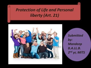 Protection of Life and Personal
        liberty (Art. 21)



                            Submitted
                            by:
                            Mandeep
                            B.A.LL.B.
                            2nd yr, MITS
 