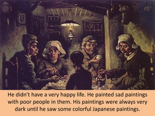 He didn't have a very happy life. He painted sad paintings
with poor people in them. His paintings were always very
   dark until he saw some colorful Japanese paintings.
 