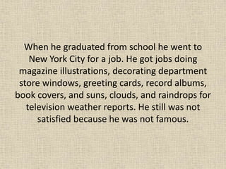 When he graduated from school he went to
    New York City for a job. He got jobs doing
 magazine illustrations, decorating department
 store windows, greeting cards, record albums,
book covers, and suns, clouds, and raindrops for
   television weather reports. He still was not
      satisfied because he was not famous.
 