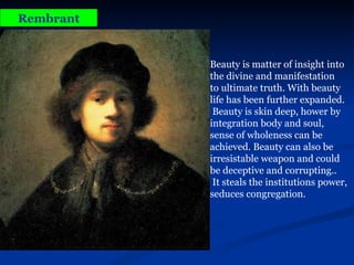 Rembrant Beauty is matter of insight into the divine and manifestation  to ultimate truth. With beauty life has been further expanded. Beauty is skin deep, hower by integration body and soul,  sense of wholeness can be achieved. Beauty can also be irresistable weapon and could be deceptive and corrupting.. It steals the institutions power, seduces congregation. 