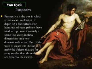 Van Dyck Perspective Perspective is the way in which artists create an illusion of depth on a flat surface. For hundreds of years painters have tried to represent accurately a scene that exists in three dimensions on a two-dimensional canvas. One of the ways to create this illusion is to make the objects that are far away smaller than those that are closer to the viewer.   