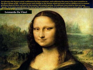 Leonardo Da Vinci Art elevates the human mind, sublimates his base emotions, and cultivates his sense to be more sensitive to the finer things of life. Art gives peace and vitality to the human mind and soul; and as children are to women of whom they are born, so is art to its creator, the artistic genius. To cultivate ones mind so that art may "speak," is to raise oneself above the level of the animal kingdom; it is to give freedom to man's spirit  which is the real joy of life. 