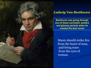 Ludwig Van Beethoven Beethoven was going through one of these sorrowful, sombre and gloomy periods when he created the best music Music should strike fire from the heart of man, and bring tears from the eyes of woman.   