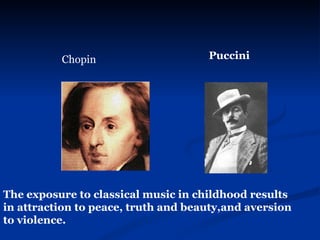 Chopin   Puccini The exposure to classical music in childhood results in attraction to peace, truth and beauty,and aversion to violence. 