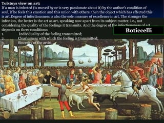 Tolstoys view on art:  If a man is infected (is moved by or is very passionate about it) by the author's condition of soul, if he feels this emotion and this union with others, then the object which has effected this is art.Degree of infectiousness is also the sole measure of excellence in art. The stronger the infection, the better is the art as art, speaking now apart from its subject matter, i.e., not considering the quality of the feelings it transmits. And the degree of the infectiousness of art depends on three conditions:  1.  Individuality of the feeling transmitted;  2. Clearlesness with which the feeling is transmitted;  3. Sincerity of the artist. Boticcelli 