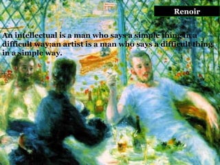 Renoir An intellectual is a man who says a simple thing in a difficult way;an artist is a man who says a difficult thing in a simple way.  