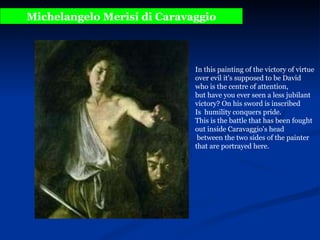 Michelangelo Merisi di Caravaggio In this painting of the victory of virtue over evil it's supposed to be David  who is the centre of attention,  but have you ever seen a less jubilant victory? On his sword is inscribed  Is  humility conquers pride.  This is the battle that has been fought out inside Caravaggio's head between the two sides of the painter that are portrayed here.  