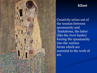 Klimt Creativity arises out of the tension between spontaneity and limitations, the latter  (like the river banks) forcing the spontaneity into the various  forms which are essential to the work of art. 