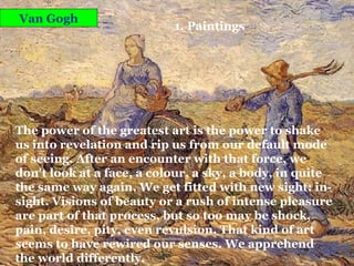 Van Gogh 1. Paintings The power of the greatest art is the power to shake us into revelation and rip us from our default mode of seeing. After an encounter with that force, we don't look at a face, a colour, a sky, a body, in quite the same way again. We get fitted with new sight: in-sight. Visions of beauty or a rush of intense pleasure are part of that process, but so too may be shock, pain, desire, pity, even revulsion. That kind of art seems to have rewired our senses. We apprehend the world differently. 