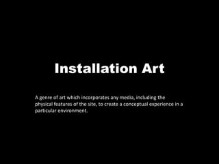 Installation Art A genre of art which incorporates any media, including the physical features of the site, to create a conceptual experience in a particular environment. 