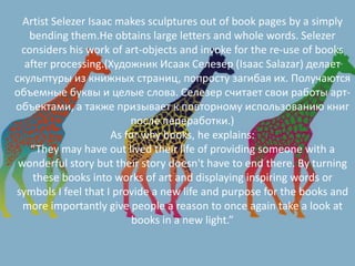 Аrtist Selezer Isaac makes sculptures out of book pages by a simply
bending them.He obtains large letters and whole words. Selezer
considers his work of art-objects and invoke for the re-use of books
after processing.(Художник Исаак Селезер (Isaac Salazar) делает
скульптуры из книжных страниц, попросту загибая их. Получаются
объемные буквы и целые слова. Селезер считает свои работы арт-
объектами, а также призывает к повторному использованию книг
после переработки.)
As for why books, he explains:
“They may have out lived their life of providing someone with a
wonderful story but their story doesn't have to end there. By turning
these books into works of art and displaying inspiring words or
symbols I feel that I provide a new life and purpose for the books and
more importantly give people a reason to once again take a look at
books in a new light.”
 