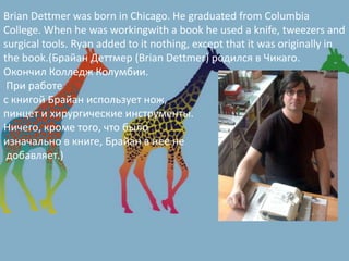 Brian Dettmer was born in Chicago. He graduated from Columbia
College. When he was workingwith a book he used a knife, tweezers and
surgical tools. Ryan added to it nothing, except that it was originally in
the book.(Брайан Деттмер (Brian Dettmer) родился в Чикаго.
Окончил Колледж Колумбии.
При работе
с книгой Брайан использует нож,
пинцет и хирургические инструменты.
Ничего, кроме того, что было
изначально в книге, Брайан в нее не
добавляет.)
 
