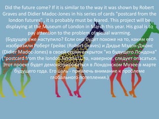 Did the future come? If it is similar to the way it was shown by Robert
Graves and Didier Madoc-Jones in his series of cards "postcard from the
london futures" , it is probably must be feared. This project will be
displaying at the Museum of London in March this year. His goal is to
pay attention to the problem of global warming.
(Будущее уже наступило? Если оно будет похоже на то, каким его
изобразили Роберт Грейвс (Robert Graves) и Дидье Мэдок-Джонс
(Didier Madoc-Jones) в своей серии открыток "из будущего Лондона"
("postcard from the london futures"), то, наверное, следует опасаться.
Этот проект будет демонстрироваться в Лондонском Музее в марте
будущего года. Его цель - привлечь внимание к проблеме
глобального потепления.)
 