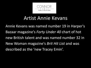 Artist Annie Kevans
Annie Kevans was named number 19 in Harper's
Bazaar magazine's Forty Under 40 chart of hot
new British talent and was named number 32 in
New Woman magazine's Brit Hit List and was
described as the ‘new Tracey Emin’.
 