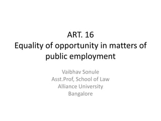 ART. 16
Equality of opportunity in matters of
public employment
Vaibhav Sonule
Asst.Prof, School of Law
Alliance University
Bangalore
 