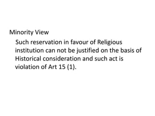 Minority View
Such reservation in favour of Religious
institution can not be justified on the basis of
Historical consideration and such act is
violation of Art 15 (1).
 