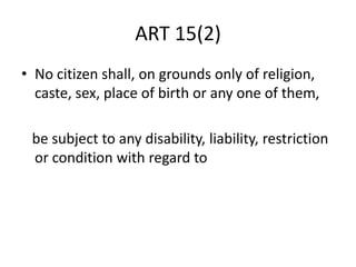 ART 15(2)
• No citizen shall, on grounds only of religion,
caste, sex, place of birth or any one of them,
be subject to any disability, liability, restriction
or condition with regard to
 