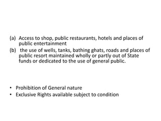 (a) Access to shop, public restaurants, hotels and places of
public entertainment
(b) the use of wells, tanks, bathing ghats, roads and places of
public resort maintained wholly or partly out of State
funds or dedicated to the use of general public.
• Prohibition of General nature
• Exclusive Rights available subject to condition
 