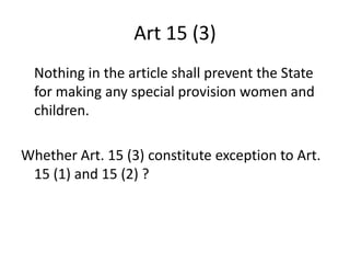 Art 15 (3)
Nothing in the article shall prevent the State
for making any special provision women and
children.
Whether Art. 15 (3) constitute exception to Art.
15 (1) and 15 (2) ?
 