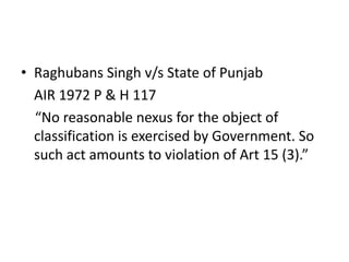• Raghubans Singh v/s State of Punjab
AIR 1972 P & H 117
“No reasonable nexus for the object of
classification is exercised by Government. So
such act amounts to violation of Art 15 (3).”
 