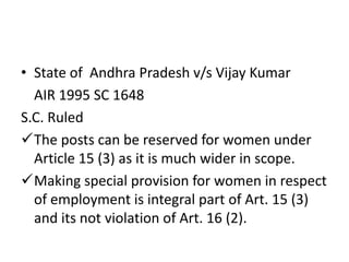 • State of Andhra Pradesh v/s Vijay Kumar
AIR 1995 SC 1648
S.C. Ruled
The posts can be reserved for women under
Article 15 (3) as it is much wider in scope.
Making special provision for women in respect
of employment is integral part of Art. 15 (3)
and its not violation of Art. 16 (2).
 