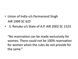 • Union of India v/s Parmanand Singh
AIR 1999 SC 625
• S. Renuka v/s State of A.P. AIR 2002 SC 1523
“No reservation can be made exclusively for
women. There could not be 100% reservation
for women when the rules do not provide for
the same.”
 