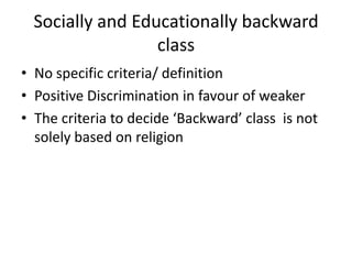 Socially and Educationally backward
class
• No specific criteria/ definition
• Positive Discrimination in favour of weaker
• The criteria to decide ‘Backward’ class is not
solely based on religion
 