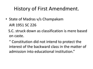 History of First Amendment.
• State of Madras v/s Champakam
AIR 1951 SC 226
S.C. struck down as classification is mere based
on caste.
“ Constitution did not intend to protect the
interest of the backward class in the matter of
admission into educational institution.”
 