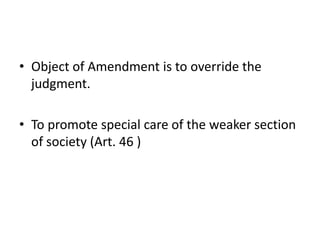 • Object of Amendment is to override the
judgment.
• To promote special care of the weaker section
of society (Art. 46 )
 