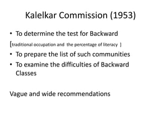 Kalelkar Commission (1953)
• To determine the test for Backward
[traditional occupation and the percentage of literacy ]
• To prepare the list of such communities
• To examine the difficulties of Backward
Classes
Vague and wide recommendations
 