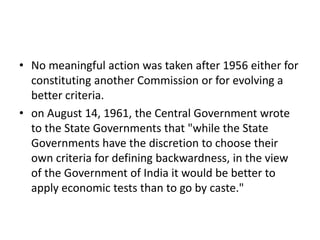• No meaningful action was taken after 1956 either for
constituting another Commission or for evolving a
better criteria.
• on August 14, 1961, the Central Government wrote
to the State Governments that "while the State
Governments have the discretion to choose their
own criteria for defining backwardness, in the view
of the Government of India it would be better to
apply economic tests than to go by caste."
 