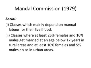 Mandal Commission (1979)
Social:
(i) Classes which mainly depend on manual
labour for their livelihood.
(ii) Classes where at least 25% females and 10%
males get married at an age below 17 years in
rural areas and at least 10% females and 5%
males do so in urban areas.
 