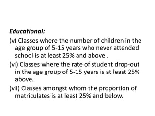 Educational:
(v) Classes where the number of children in the
age group of 5-15 years who never attended
school is at least 25% and above .
(vi) Classes where the rate of student drop-out
in the age group of 5-15 years is at least 25%
above.
(vii) Classes amongst whom the proportion of
matriculates is at least 25% and below.
 
