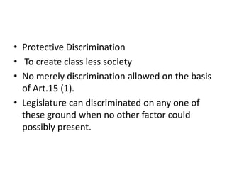 • Protective Discrimination
• To create class less society
• No merely discrimination allowed on the basis
of Art.15 (1).
• Legislature can discriminated on any one of
these ground when no other factor could
possibly present.
 