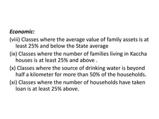 Economic:
(viii) Classes where the average value of family assets is at
least 25% and below the State average
(ix) Classes where the number of families living in Kaccha
houses is at least 25% and above .
(x) Classes where the source of drinking water is beyond
half a kilometer for more than 50% of the households.
(xi) Classes where the number of households have taken
loan is at least 25% above.
 