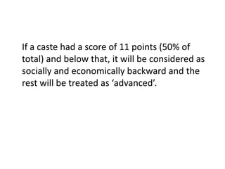 If a caste had a score of 11 points (50% of
total) and below that, it will be considered as
socially and economically backward and the
rest will be treated as ‘advanced’.
 