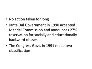• No action taken for long
• Janta Dal Government in 1990 accepted
Mandal Commission and announces 27%
reservation for socially and educationally
backward classes.
• The Congress Govt. in 1991 made two
classification
 