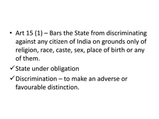 • Art 15 (1) – Bars the State from discriminating
against any citizen of India on grounds only of
religion, race, caste, sex, place of birth or any
of them.
State under obligation
Discrimination – to make an adverse or
favourable distinction.
 