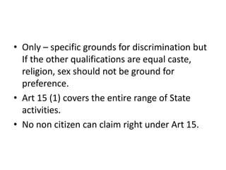 • Only – specific grounds for discrimination but
If the other qualifications are equal caste,
religion, sex should not be ground for
preference.
• Art 15 (1) covers the entire range of State
activities.
• No non citizen can claim right under Art 15.
 