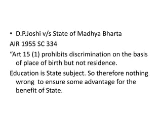 • D.P.Joshi v/s State of Madhya Bharta
AIR 1955 SC 334
“Art 15 (1) prohibits discrimination on the basis
of place of birth but not residence.
Education is State subject. So therefore nothing
wrong to ensure some advantage for the
benefit of State.
 