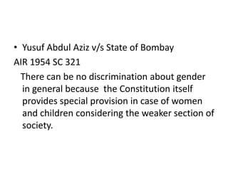 • Yusuf Abdul Aziz v/s State of Bombay
AIR 1954 SC 321
There can be no discrimination about gender
in general because the Constitution itself
provides special provision in case of women
and children considering the weaker section of
society.
 