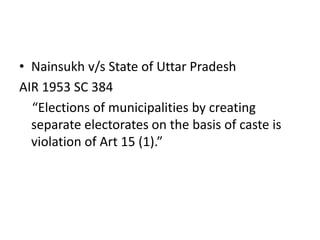• Nainsukh v/s State of Uttar Pradesh
AIR 1953 SC 384
“Elections of municipalities by creating
separate electorates on the basis of caste is
violation of Art 15 (1).”
 