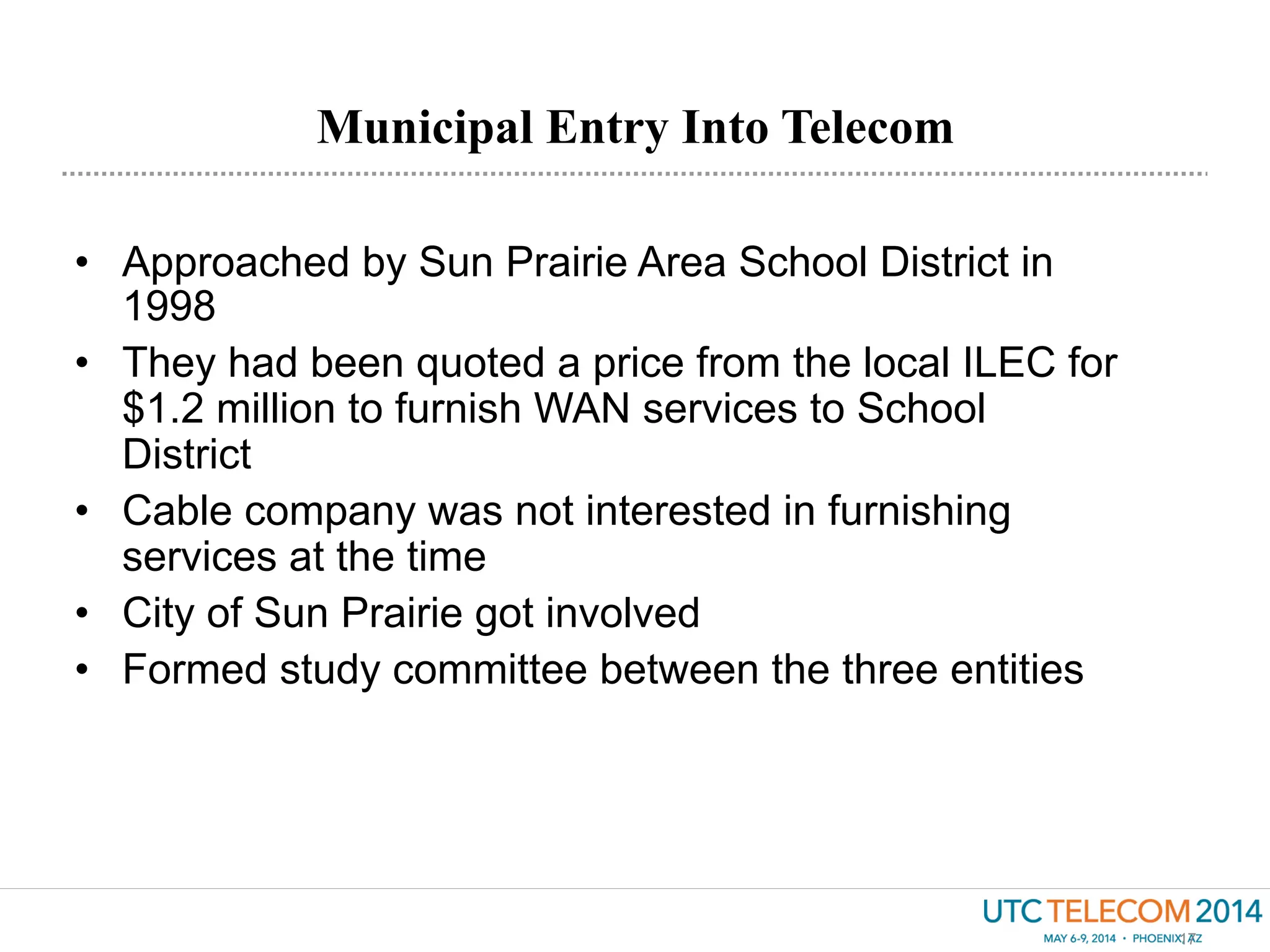Municipal Entry Into Telecom
17
•  Approached by Sun Prairie Area School District in
1998
•  They had been quoted a price from the local ILEC for
$1.2 million to furnish WAN services to School
District
•  Cable company was not interested in furnishing
services at the time
•  City of Sun Prairie got involved
•  Formed study committee between the three entities
 