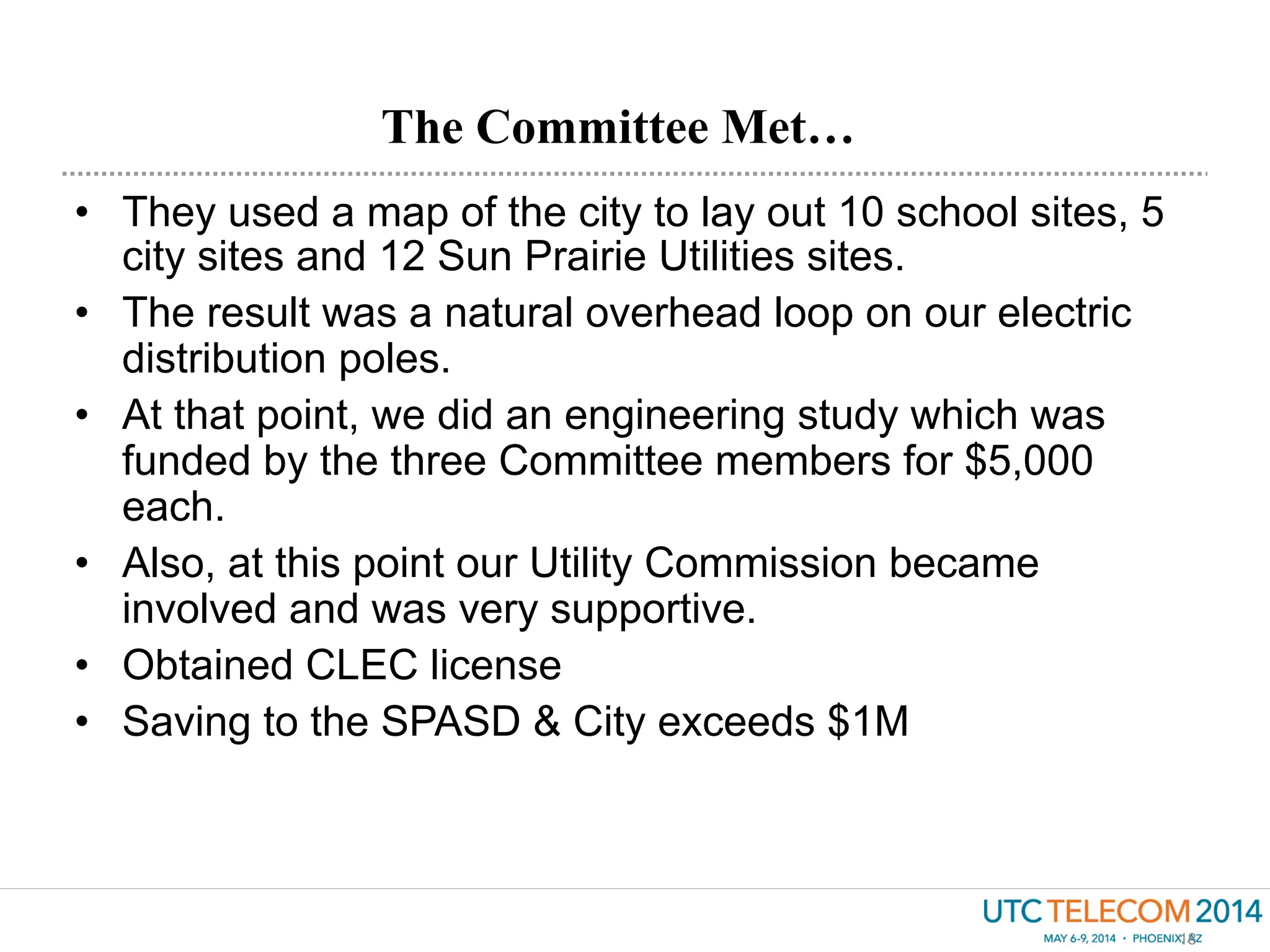 •  They used a map of the city to lay out 10 school sites, 5
city sites and 12 Sun Prairie Utilities sites.
•  The result was a natural overhead loop on our electric
distribution poles.
•  At that point, we did an engineering study which was
funded by the three Committee members for $5,000
each.
•  Also, at this point our Utility Commission became
involved and was very supportive.
•  Obtained CLEC license
•  Saving to the SPASD & City exceeds $1M
The Committee Met…
18
 