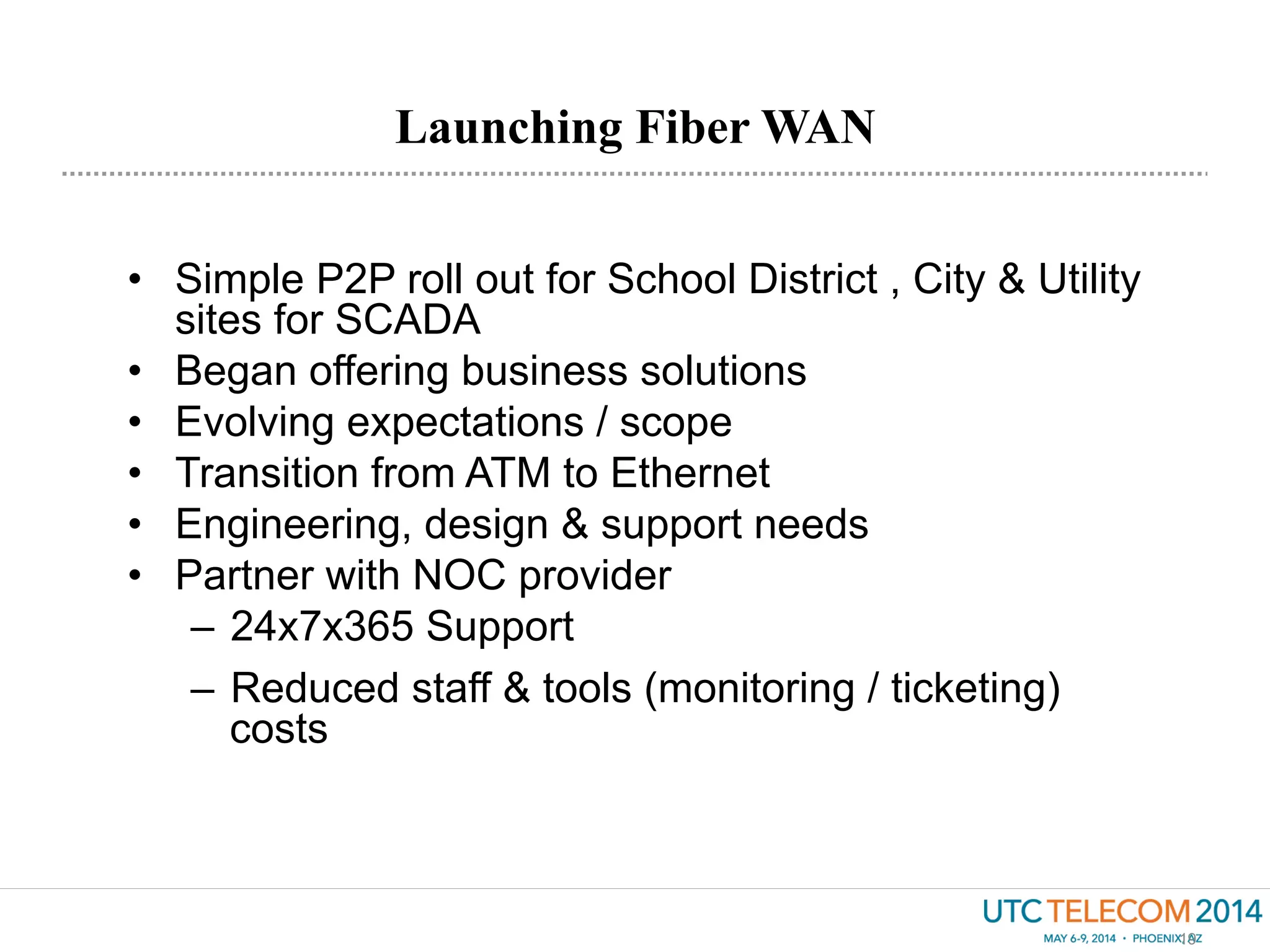 Launching Fiber WAN
19
•  Simple P2P roll out for School District , City & Utility
sites for SCADA
•  Began offering business solutions
•  Evolving expectations / scope
•  Transition from ATM to Ethernet
•  Engineering, design & support needs
•  Partner with NOC provider
–  24x7x365 Support
–  Reduced staff & tools (monitoring / ticketing)
costs
 