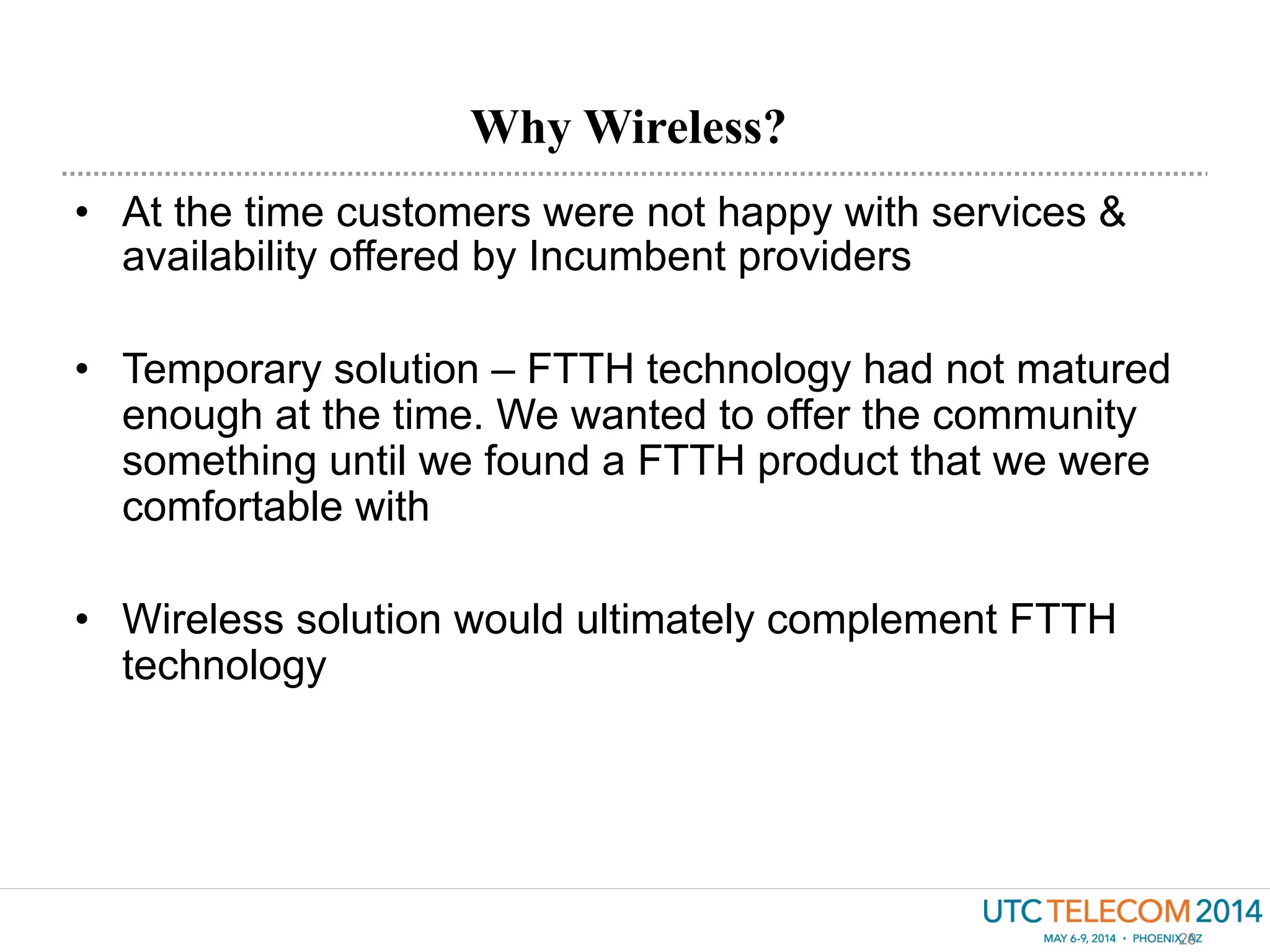 •  At the time customers were not happy with services &
availability offered by Incumbent providers
•  Temporary solution – FTTH technology had not matured
enough at the time. We wanted to offer the community
something until we found a FTTH product that we were
comfortable with
•  Wireless solution would ultimately complement FTTH
technology
Why Wireless?
20
 