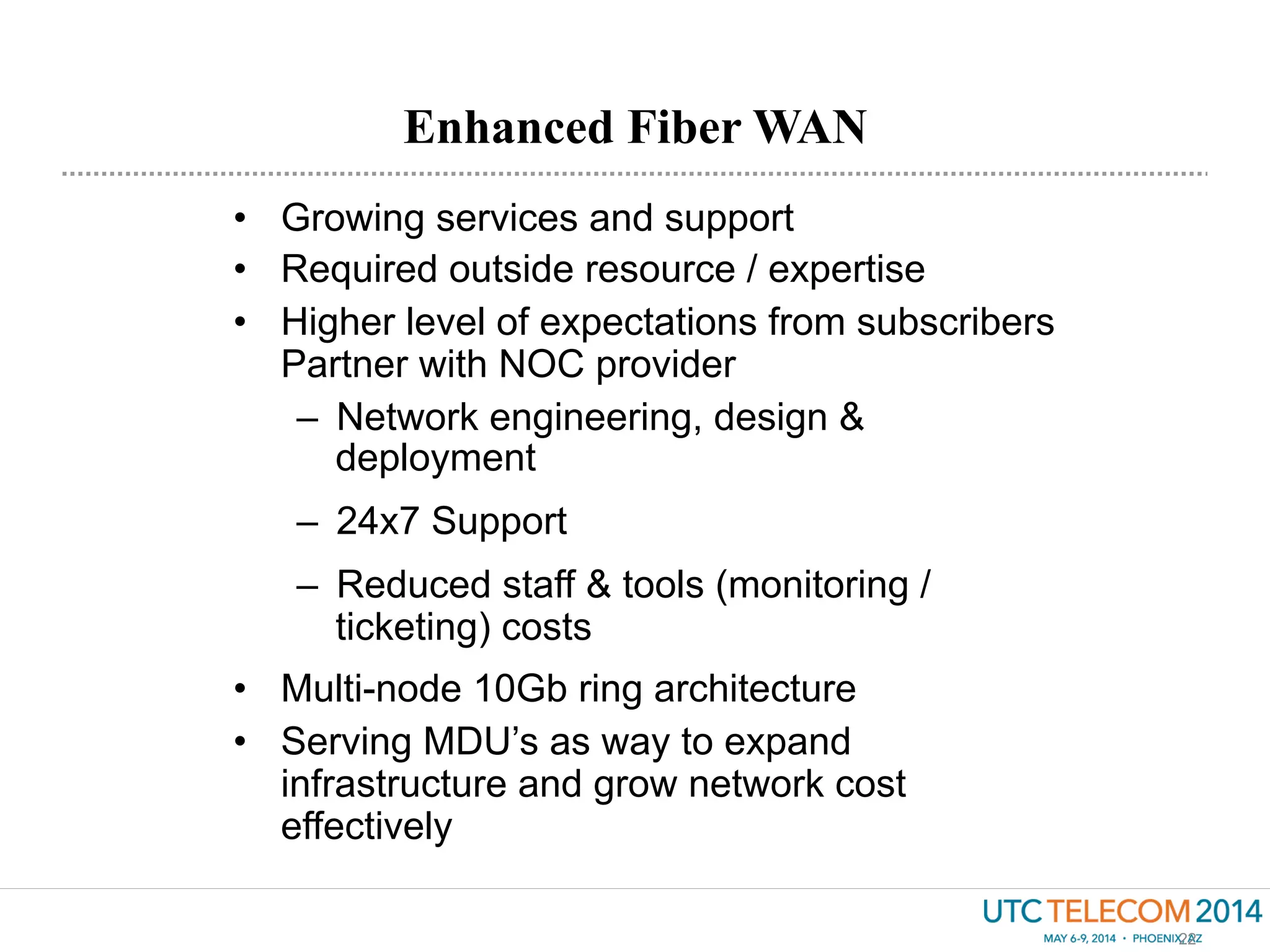 Enhanced Fiber WAN
22
•  Growing services and support
•  Required outside resource / expertise
•  Higher level of expectations from subscribers
Partner with NOC provider
–  Network engineering, design &
deployment
–  24x7 Support
–  Reduced staff & tools (monitoring /
ticketing) costs
•  Multi-node 10Gb ring architecture
•  Serving MDU’s as way to expand
infrastructure and grow network cost
effectively
 